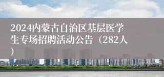 2024内蒙古自治区基层医学生专场招聘活动公告（282人）