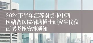 2024下半年江苏南京市中西医结合医院招聘博士研究生岗位面试考核安排通知