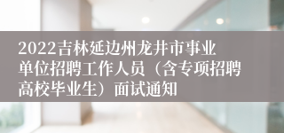 2022吉林延边州龙井市事业单位招聘工作人员（含专项招聘高校毕业生）面试通知