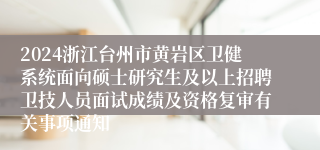 2024浙江台州市黄岩区卫健系统面向硕士研究生及以上招聘卫技人员面试成绩及资格复审有关事项通知