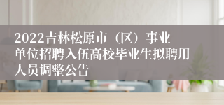 2022吉林松原市（区）事业单位招聘入伍高校毕业生拟聘用人员调整公告
