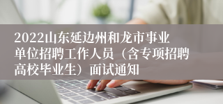 2022山东延边州和龙市事业单位招聘工作人员（含专项招聘高校毕业生）面试通知