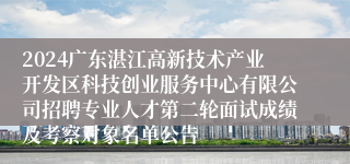 2024广东湛江高新技术产业开发区科技创业服务中心有限公司招聘专业人才第二轮面试成绩及考察对象名单公告