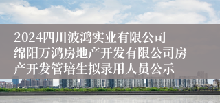 2024四川波鸿实业有限公司绵阳万鸿房地产开发有限公司房产开发管培生拟录用人员公示