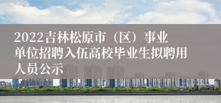 2022吉林松原市（区）事业单位招聘入伍高校毕业生拟聘用人员公示