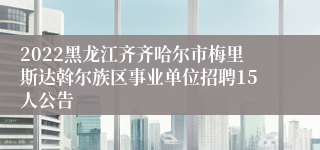 2022黑龙江齐齐哈尔市梅里斯达斡尔族区事业单位招聘15人公告