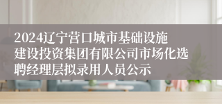 2024辽宁营口城市基础设施建设投资集团有限公司市场化选聘经理层拟录用人员公示