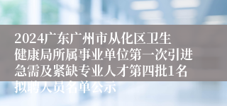 2024广东广州市从化区卫生健康局所属事业单位第一次引进急需及紧缺专业人才第四批1名拟聘人员名单公示