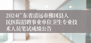 2024广东省清远市佛冈县人民医院招聘事业单位卫生专业技术人员笔试成绩公告