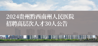 2024贵州黔西南州人民医院招聘高层次人才30人公告