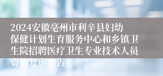 2024安徽亳州市利辛县妇幼保健计划生育服务中心和乡镇卫生院招聘医疗卫生专业技术人员资格复审公告