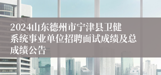 2024山东德州市宁津县卫健系统事业单位招聘面试成绩及总成绩公告