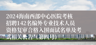 2024海南西部中心医院考核招聘142名编外专业技术人员资格复审合格入围面试名单及考试相关公告（第四号）