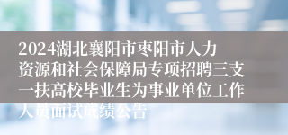 2024湖北襄阳市枣阳市人力资源和社会保障局专项招聘三支一扶高校毕业生为事业单位工作人员面试成绩公告