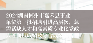 2024湖南郴州市嘉禾县事业单位第一批招聘引进高层次、急需紧缺人才和高素质专业化党政人才面试成绩及综合成绩公告