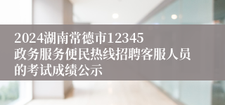 2024湖南常德市12345政务服务便民热线招聘客服人员的考试成绩公示