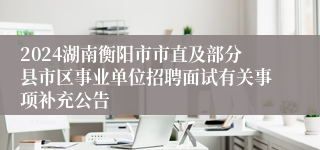 2024湖南衡阳市市直及部分县市区事业单位招聘面试有关事项补充公告