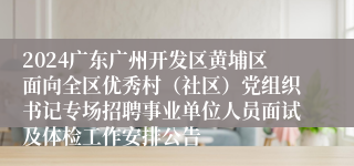 2024广东广州开发区黄埔区面向全区优秀村（社区）党组织书记专场招聘事业单位人员面试及体检工作安排公告