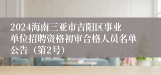 2024海南三亚市吉阳区事业单位招聘资格初审合格人员名单公告（第2号）