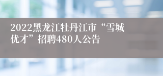 2022黑龙江牡丹江市“雪城优才”招聘480人公告