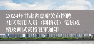 2024年甘肃省嘉峪关市招聘社区聘用人员（网格员）笔试成绩及面试资格复审通知