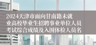 2024天津市面向甘南籍未就业高校毕业生招聘事业单位人员考试综合成绩及入围体检人员名单公示