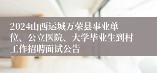 2024山西运城万荣县事业单位、公立医院、大学毕业生到村工作招聘面试公告