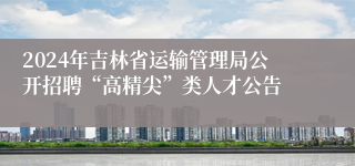 2024年吉林省运输管理局公开招聘“高精尖”类人才公告