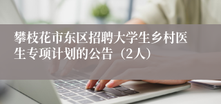 攀枝花市东区招聘大学生乡村医生专项计划的公告（2人）