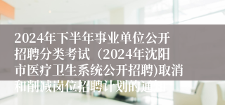 2024年下半年事业单位公开招聘分类考试（2024年沈阳市医疗卫生系统公开招聘)取消和削减岗位招聘计划的通知