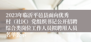 2023年临沂平邑县面向优秀村（社区）党组织书记公开招聘综合类岗位工作人员拟聘用人员名单公示