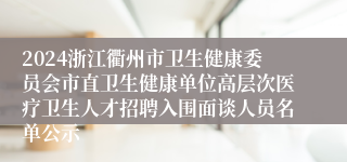 2024浙江衢州市卫生健康委员会市直卫生健康单位高层次医疗卫生人才招聘入围面谈人员名单公示