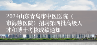 2024山东青岛市中医医院（市海慈医院）招聘第四批高级人才和博士考核成绩通知