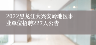 2022黑龙江大兴安岭地区事业单位招聘227人公告