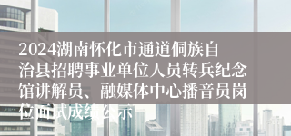 2024湖南怀化市通道侗族自治县招聘事业单位人员转兵纪念馆讲解员、融媒体中心播音员岗位面试成绩公示