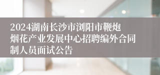 2024湖南长沙市浏阳市鞭炮烟花产业发展中心招聘编外合同制人员面试公告