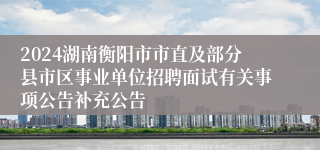 2024湖南衡阳市市直及部分县市区事业单位招聘面试有关事项公告补充公告