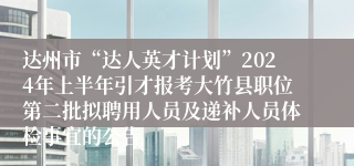 达州市“达人英才计划”2024年上半年引才报考大竹县职位第二批拟聘用人员及递补人员体检事宜的公告