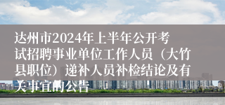 达州市2024年上半年公开考试招聘事业单位工作人员（大竹县职位）递补人员补检结论及有关事宜的公告