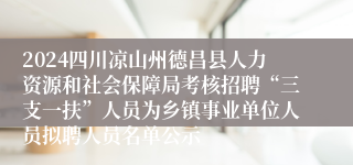 2024四川凉山州德昌县人力资源和社会保障局考核招聘“三支一扶”人员为乡镇事业单位人员拟聘人员名单公示