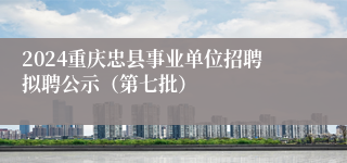 2024重庆忠县事业单位招聘拟聘公示（第七批）