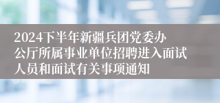 2024下半年新疆兵团党委办公厅所属事业单位招聘进入面试人员和面试有关事项通知