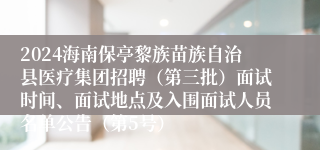 2024海南保亭黎族苗族自治县医疗集团招聘（第三批）面试时间、面试地点及入围面试人员名单公告（第5号）