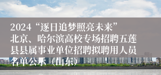 2024“逐日追梦照亮未来”北京、哈尔滨高校专场招聘五莲县县属事业单位招聘拟聘用人员名单公示（山东）