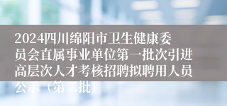 2024四川绵阳市卫生健康委员会直属事业单位第一批次引进高层次人才考核招聘拟聘用人员公示（第二批）