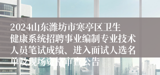 2024山东潍坊市寒亭区卫生健康系统招聘事业编制专业技术人员笔试成绩、进入面试人选名单及现场资格审查公告