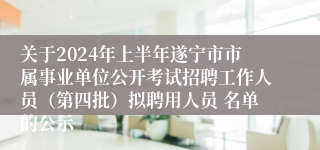关于2024年上半年遂宁市市属事业单位公开考试招聘工作人员（第四批）拟聘用人员 名单的公示