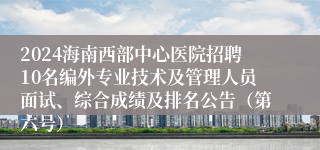 2024海南西部中心医院招聘10名编外专业技术及管理人员面试、综合成绩及排名公告（第六号）