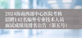 2024海南西部中心医院考核招聘142名编外专业技术人员面试成绩及排名公告（第五号）