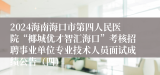 2024海南海口市第四人民医院“椰城优才智汇海口”考核招聘事业单位专业技术人员面试成绩公告（四）